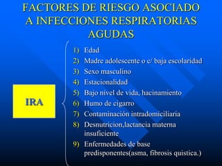 FACTORES DE RIESGO ASOCIADO
A INFECCIONES RESPIRATORIAS
          AGUDAS
       1) Edad
       2) Madre adolescente o c/ baja escolaridad
       3) Sexo masculino
       4) Estacionalidad
       5) Bajo nivel de vida, hacinamiento
IRA    6) Humo de cigarro
       7) Contaminación intradomiciliaria
       8) Desnutricion,lactancia materna
          insuficiente
       9) Enfermedades de base
          predisponentes(asma, fibrosis quistica.)
 