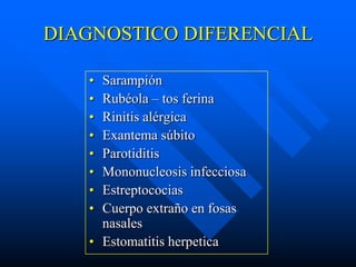 DIAGNOSTICO DIFERENCIAL

   • Sarampión
   • Rubéola – tos ferina
   • Rinitis alérgica
   • Exantema súbito
   • Parotiditis
   • Mononucleosis infecciosa
   • Estreptococias
   • Cuerpo extraño en fosas
     nasales
   • Estomatitis herpetica
 