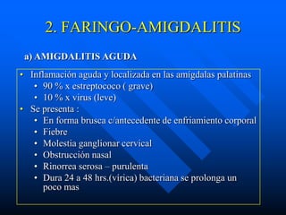 2. FARINGO-AMIGDALITIS
 a) AMIGDALITIS AGUDA
• Inflamación aguda y localizada en las amígdalas palatinas
   • 90 % x estreptococo ( grave)
   • 10 % x virus (leve)
• Se presenta :
   • En forma brusca c/antecedente de enfriamiento corporal
   • Fiebre
   • Molestia ganglionar cervical
   • Obstrucción nasal
   • Rinorrea serosa – purulenta
   • Dura 24 a 48 hrs.(vírica) bacteriana se prolonga un
      poco mas
 