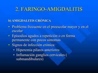 2. FARINGO-AMIGDALITIS

b) AMIGDALITIS CRÓNICA
• Problema frecuente en el preescolar mayor y en el
  escolar
• Episodios agudos a repetición o en forma
  permanente con pocos síntomas
• Signos de infección crónica:
   • Hiperemia pilares anteriores
   • Inflamación ganglios cervicales (
     submandibulares)
 