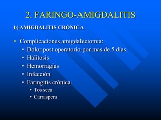 2. FARINGO-AMIGDALITIS
b) AMIGDALITIS CRÓNICA

• Complicaciones amigdalectomia:
  • Dolor post operatorio por mas de 5 días
  • Halitosis
  • Hemorragias
  • Infección
  • Faringitis crónica.
      • Tos seca
      • Carraspera
 