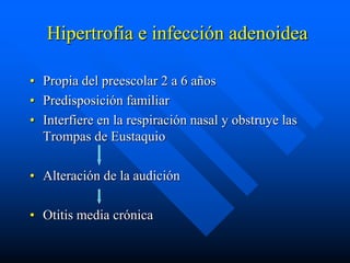 Hipertrofia e infección adenoidea

• Propia del preescolar 2 a 6 años
• Predisposición familiar
• Interfiere en la respiración nasal y obstruye las
  Trompas de Eustaquio

• Alteración de la audición

• Otitis media crónica
 