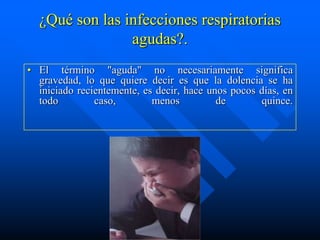 ¿Qué son las infecciones respiratorias
                agudas?.
• El término "aguda" no necesariamente significa
  gravedad, lo que quiere decir es que la dolencia se ha
  iniciado recientemente, es decir, hace unos pocos días, en
  todo         caso,        menos          de       quince.
 