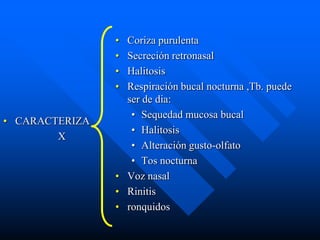 • Coriza purulenta
                • Secreción retronasal
                • Halitosis
                • Respiración bucal nocturna ,Tb. puede
                  ser de dia:
                   • Sequedad mucosa bucal
• CARACTERIZA
                   • Halitosis
        X
                   • Alteración gusto-olfato
                   • Tos nocturna
                • Voz nasal
                • Rinitis
                • ronquidos
 
