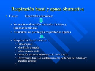 Respiración bucal y apnea obstructiva
• Causa:        hipertrofia adenoidea:

   • Se produce alteración músculos faciales y
     toracoabdominales
   • Aumentan las patologías respiratorias agudas

   • Respiración bucal crónica :
      •   Paladar ojival
      •   Mandíbula elongada
      •   Labio superior corto
      •   Detención del desarrollo del tercio ½ de la cara
      •   Deformación toráxico c/retracción de la parte baja del externos y
          apéndice xifoides
      •
 