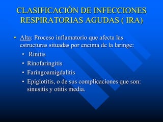CLASIFICACIÓN DE INFECCIONES
  RESPIRATORIAS AGUDAS ( IRA)

• Alta: Proceso inflamatorio que afecta las
  estructuras situadas por encima de la laringe:
   • Rinitis
   • Rinofaringitis
   • Faringoamigdalitis
   • Epiglotitis, o de sus complicaciones que son:
     sinusitis y otitis media.
 