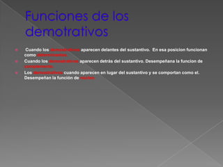    Cuando los demostrativos aparecen delantes del sustantivo. En esa posicion funcionan
    como determinantes.
   Cuando los demostrativos aparecen detrás del sustantivo. Desempeñana la funcion de
    complemento.
   Los demostrativos cuando aparecen en lugar del sustantivo y se comportan como el.
    Desempeñan la función de núcleo.
 