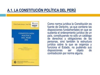 A.1. LA CONSTITUCIÓN POLÍTICA DEL PERÚ
Como norma jurídica la Constitución es
fuente de Derecho, ya que contiene las
disposiciones fundamentales en que se
sustenta el ordenamiento jurídico de un
país, constituyendo no sólo un catálogo
de derechos y obligaciones de las
personas, sino también la estructura
jurídica sobre la que se organiza y
funciona el Estado, no pudiendo sus
disposiciones ser objeto de
contradicción por norma alguna.
 
