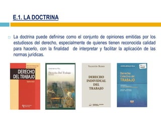 E.1. LA DOCTRINA
 La doctrina puede definirse como el conjunto de opiniones emitidas por los
estudiosos del derecho, especialmente de quienes tienen reconocida calidad
para hacerlo, con la finalidad de interpretar y facilitar la aplicación de las
normas jurídicas.
 
