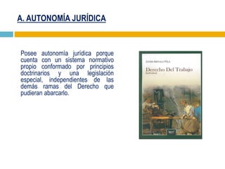 A. AUTONOMÍA JURÍDICA
Posee autonomía jurídica porque
cuenta con un sistema normativo
propio conformado por principios
doctrinarios y una legislación
especial, independientes de las
demás ramas del Derecho que
pudieran abarcarlo.
 