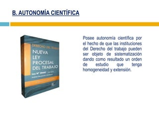 B. AUTONOMÍA CIENTÍFICA
Posee autonomía científica por
el hecho de que las instituciones
del Derecho del trabajo pueden
ser objeto de sistematización
dando como resultado un orden
de estudio que tenga
homogeneidad y extensión.
 