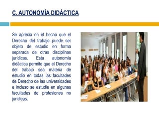 C. AUTONOMÍA DIDÁCTICA
Se aprecia en el hecho que el
Derecho del trabajo puede ser
objeto de estudio en forma
separada de otras disciplinas
jurídicas. Esta autonomía
didáctica permite que el Derecho
del trabajo sea materia de
estudio en todas las facultades
de Derecho de las universidades
e incluso se estudie en algunas
facultades de profesiones no
jurídicas.
 