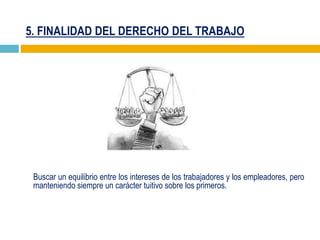 5. FINALIDAD DEL DERECHO DEL TRABAJO
Buscar un equilibrio entre los intereses de los trabajadores y los empleadores, pero
manteniendo siempre un carácter tuitivo sobre los primeros.
 