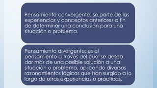 Pensamiento convergente: se parte de las
experiencias y conceptos anteriores a fin
de determinar una conclusión para una
situación o problema.
Pensamiento divergente: es el
pensamiento a través del cual se desea
dar más de una posible solución a una
situación o problema, aplicando diversos
razonamientos lógicos que han surgido a lo
largo de otras experiencias o prácticas.
 