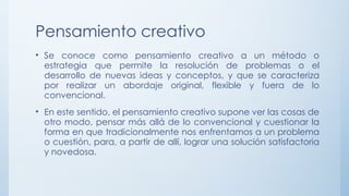 Pensamiento creativo
• Se conoce como pensamiento creativo a un método o
estrategia que permite la resolución de problemas o el
desarrollo de nuevas ideas y conceptos, y que se caracteriza
por realizar un abordaje original, flexible y fuera de lo
convencional.
• En este sentido, el pensamiento creativo supone ver las cosas de
otro modo, pensar más allá de lo convencional y cuestionar la
forma en que tradicionalmente nos enfrentamos a un problema
o cuestión, para, a partir de allí, lograr una solución satisfactoria
y novedosa.
 