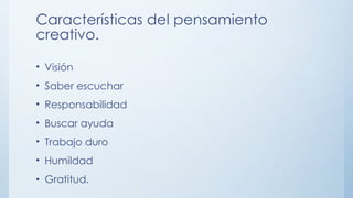 Características del pensamiento
creativo.
• Visión
• Saber escuchar
• Responsabilidad
• Buscar ayuda
• Trabajo duro
• Humildad
• Gratitud.
 