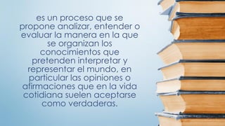 es un proceso que se
propone analizar, entender o
evaluar la manera en la que
se organizan los
conocimientos que
pretenden interpretar y
representar el mundo, en
particular las opiniones o
afirmaciones que en la vida
cotidiana suelen aceptarse
como verdaderas.
 