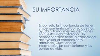 SU IMPORTANCIA
Es por esto la importancia de tener
un pensamiento crítico, ya que nos
ayuda a tomar mejores decisiones
en nuestra vida cotidiana. Un
pensador crítico tiene la capacidad
de: Evaluar el conocimiento
adquirido. Cuestionar la
información, las conclusiones y los
puntos de vista.
 
