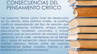 CONSECUENCIAS DEL
PENSAMIENTO CRITICO
Las personas tienen cierto nivel de repercusión
en los demás, estos distintos niveles, se podrían
clasificar dependiendo del tipo de relación que
tienen las personas, familiares, amigos, entorno
educacional, sociedad, conocidos, o incluso
personas que se encuentran de manera casual,
(personas en la calle, vendedores en la tienda,
etc.), todas sin excepción dejan impresiones en
nuestra persona, forman parte de nuestras
percepciones (sobre nosotros mismos y del
entorno en que nos encontramos).
 