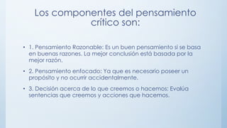 Los componentes del pensamiento
crítico son:
• 1. Pensamiento Razonable: Es un buen pensamiento si se basa
en buenas razones. La mejor conclusión está basada por la
mejor razón.
• 2. Pensamiento enfocado: Ya que es necesario poseer un
propósito y no ocurrir accidentalmente.
• 3. Decisión acerca de lo que creemos o hacemos: Evalúa
sentencias que creemos y acciones que hacemos.
 