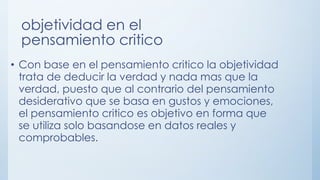 objetividad en el
pensamiento critico
• Con base en el pensamiento critico la objetividad
trata de deducir la verdad y nada mas que la
verdad, puesto que al contrario del pensamiento
desiderativo que se basa en gustos y emociones,
el pensamiento critico es objetivo en forma que
se utiliza solo basandose en datos reales y
comprobables.
 