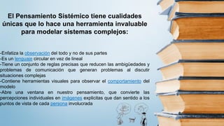 El Pensamiento Sistémico tiene cualidades
únicas que lo hace una herramienta invaluable
para modelar sistemas complejos:
-Enfatiza la observación del todo y no de sus partes
-Es un lenguaje circular en vez de lineal
-Tiene un conjunto de reglas precisas que reducen las ambigüedades y
problemas de comunicación que generan problemas al discutir
situaciones complejas
-Contiene herramientas visuales para observar el comportamiento del
modelo
-Abre una ventana en nuestro pensamiento, que convierte las
percepciones individuales en imágenes explicitas que dan sentido a los
puntos de vista de cada persona involucrada
 