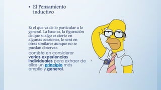 • El Pensamiento
inductivo
Es el que va de lo particular a lo
general. La base es, la figuración
de que si algo es cierto en
algunas ocasiones, lo será en
otras similares aunque no se
puedan observar.
consiste en considerar
varias experiencias
individuales para extraer de
ellas un principio más
amplio y general.
 