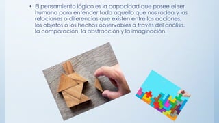 • El pensamiento lógico es la capacidad que posee el ser
humano para entender todo aquello que nos rodea y las
relaciones o diferencias que existen entre las acciones,
los objetos o los hechos observables a través del análisis,
la comparación, la abstracción y la imaginación.
 