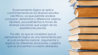 El pensamiento lógico se aplica
constantemente en los diversos estudios
científicos, ya que permite analizar,
comparar, determinar y diferenciar objetos,
hipótesis, procedimientos a través de
diversas soluciones que surgen de las
experiencias previas.
Por ello, es que se considera que el
pensamiento lógico es una herramienta por
el cual podemos razonar, argumentar y
explicar las diferentes situaciones u objetos
que se encuentran a nuestro alrededor.
 