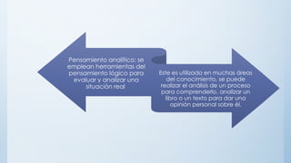 Pensamiento analítico: se
emplean herramientas del
pensamiento lógico para
evaluar y analizar una
situación real.
Este es utilizado en muchas áreas
del conocimiento, se puede
realizar el análisis de un proceso
para comprenderlo, analizar un
libro o un texto para dar una
opinión personal sobre él.
 