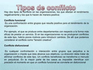 Hay dos tipos de conflicto en las organizaciones, los que afectan el rendimiento
negativamente y los que lo hacen de manera positiva:
Conflicto funcional
Es una confrontación entre grupos que resulta positiva para el rendimiento de la
organización.
Por ejemplo, el que se produce entre departamentos con respecto a la forma más
eficaz de prestar un servicio. Si en las organizaciones no se produjeran conflictos
de este tipo, habría pocos motivos para introducir cambios. De allí que podamos
considerar al conflicto como "tensión creativa".
Conflicto disfuncional
Es cualquier confrontación o interacción entre grupos que perjudica a la
organización o impide que ésta alcance sus objetivos. La dirección debe tratar de
eliminar conflictos de este tipo. Un conflicto beneficioso se transforma a menudo
en perjudicial. En la mayor parte de los casos es imposible identificar con
precisión el momento en que un conflicto funcional se convierte en disfuncional
 