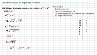 EJEMPLO4: Realiza las siguientes operaciones: 𝟏𝟔𝟓 𝟔 × 𝟒𝟓 𝟔
´P1.
𝟔
𝟏𝟔𝟓 ×
= 𝟐𝟑𝟎 𝟔 = 𝟐𝟓
SOLUCION :
1.9 Propiedades de los Exponentes racionales
Pasos a seguir:
1. Escribir como raíz
2. Se escriben en una sola raíz
3. Se aplica la propiedad de exponente que corresponda
4. Se simplifica el radical.
𝟏𝟔𝟓 𝟔 × 𝟒𝟓 𝟔
𝟔
𝟒𝟓
P2.
𝟔
𝟏𝟔𝟓 × 𝟒𝟓
P3.
𝟔
𝟏𝟔 × 𝟒 𝟓
𝟔
𝟔𝟒 𝟓
64 2
32 2
16 2
8 2
4 2
2 2
1
P4.
𝟔
𝟐𝟔 𝟓
𝟔
𝟐𝟑𝟎
 