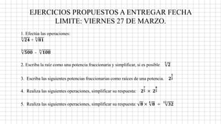 EJERCICIOS PROPUESTOS A ENTREGAR FECHA
LIMITE: VIERNES 27 DE MARZO.
1. Efectúa las operaciones:
𝟑
𝟐𝟒 +
𝟑
𝟖𝟏
𝟑
𝟓𝟎𝟎 -
𝟑
𝟏𝟎𝟖
2. Escriba la raíz como una potencia fraccionaria y simplificar, si es posible
𝟑
𝟐
3. Escriba las siguientes potencias fraccionarias como raíces de una potencia. 𝟐
𝟓
𝟐
4. Realiza las siguientes operaciones, simplificar su respuesta: 𝟐
𝟕
𝟓 × 𝟐
𝟖
𝟓
5. Realiza las siguientes operaciones, simplificar su respuesta: 𝟖 ×
𝟒
𝟖 ÷
𝟏𝟐
𝟑𝟐
 