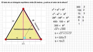 20 20
2 0
10 10
𝒄𝟐
= 𝒂𝟐
+ 𝒃𝟐
𝒄𝟐
- 𝒂𝟐
= 𝒃𝟐
𝟐𝟎𝟐
- 𝟏𝟎𝟐
= 𝒃𝟐
400- 100 = 𝒃𝟐
300 = 𝒃𝟐
𝑏2= 300
300 2
150 2
75 3
25 5
5 5
1
b = 22 × 3 × 52
b = 2(5) 3
b = 10 3
El lado de un triángulo equilátero mide 20 metros. ¿cuál es el valor de la altura?
 