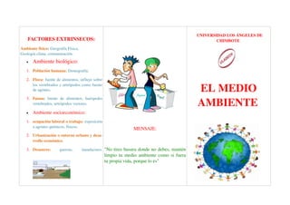   UNIVERSIDAD LOS ÁNGELES DE 
    FACTORES EXTRINSECOS:                                                                                 CHIMBOTE 
Ambiente físico: Geografía Física, 
Geología clima, contaminación. 
   •   Ambiente biológico: 
   1. Población humana: Demografía. 

   2. Flora: fuente de alimentos, influye sobre 

                                                                                                 EL MEDIO 
      los vertebrados y artrópodos como fuente 
      de agentes. 


                                                                                                 AMBIENTE 
   3. Fauna:  fuente   de   alimentos,   huéspedes 
      vertebrados, artrópodos vectores.  

   •   Ambiente socioeconómico: 
   1. ocupación laboral o trabajo: exposición 
      a agentes químicos, físicos.                                 MENSAJE:
   2. Urbanización o entorno urbano y desa­
      rrollo económico. 

   3. Desastres:       guerras,        inundacines.  "No tires basura donde no debes, mantén 
                                                      limpio tu medio ambiente como si fuera 
                                                      tu propia vida, porque lo es"
 