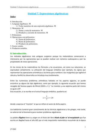 Unidad 7. Expresiones algebraicas I.E.S. ANTONIO GALA
1
2º ESO
Unidad 7. Expresiones algebraicas
Índice
0. Introducción.
1. Lenguaje algebraico. M
1.1 Valor numérico de una expresión algebraica. M
2. Monomios. M
2.1 Suma y resta de monomios. M
2.2 Producto y cociente de monomios. M
3. Polinomios.
4. Operaciones con polinomios.
4.1 Suma de polinomios.
4.2 Resta de polinomios.
4.3 Producto de polinomios.
5. Factor común.
6. Productos notables.
0. Introducción.
Los métodos algebraicos más antiguos surgieron porque los matemáticos comenzaron a
interesarse por las operaciones que se pueden realizar con números cualesquiera y por las
propiedades de estas operaciones.
En los inicios de las matemáticas las fórmulas y las ecuaciones, así como sus soluciones, se
expresaban verbalmente. La utilización del lenguaje simbólico (por ejemplo, los signos que
representan las operaciones aritméticas o las letras para nombrar a las incógnitas) que agilizó el
cálculo y facilitó los desarrollos se introdujo muy tardíamente.
Entre los numerosos problemas aritméticos hallados en los papiros egipcios, se puede
encontrar ya alguno de tipo algebraico, como por ejemplo, la siguiente ecuación que hemos
recogido del famoso papiro de Rhind (1650 a. C.): “un montón y una séptima parte del mismo
es igual a 24”.
Esta ecuación, si se escribe en el actual lenguaje simbólico, quedaría así:
donde x expresa el “montón” al que se refiere el autor de dicho papiro.
Los babilonios tuvieron gran conocimiento de las técnicas algebraicas y los griegos, más tarde,
se valieron de la Geometría para resolver problemas algebraicos.
La palabra Álgebra tiene su origen en el título del libro Hisab al-jabr w’ al-muqabalah que fue
escrito en Bagdad hacia el año 825 por el más importante matemático musulmán de la época
 