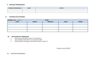 V. ENFOQUES TRANSVERSALES
ENFOQUES TRANSVERSALES VALOR ACTITUD
VI. SECUENCIA DE ACTIVIDADES
SEMANA 1: Del …….. al……….. VALOR:
LUNES MARTES MIÉRCOLES JUEVES VIERNES
VII. REFLEXIONES DEL APRENDIZAJE
 ¿Qué avances y dificultades tuvieron mis estudiantes?
 ¿Qué aprendizajes debo reforzar en la siguiente unidad?
 ¿Qué actividades, estrategias y materiales funcionaron y cuáles no?
Pucallpa, marzo del 2024
VIII. DOCENTES RESPONSABLES:
-
 