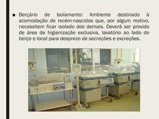■ Berçário de Isolamento: Ambiente destinado à
acomodação de recém-nascidos que, por algum motivo,
necessitem ficar isolado dos demais. Deverá ser provido
de área de higienização exclusiva, lavatório ao lado do
berço e local para desprezo de secreções e excreções.
 