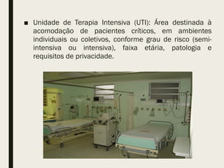 ■ Unidade de Terapia Intensiva (UTI): Área destinada à
acomodação de pacientes críticos, em ambientes
individuais ou coletivos, conforme grau de risco (semi-
intensiva ou intensiva), faixa etária, patologia e
requisitos de privacidade.
 