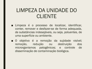 LIMPEZA DA UNIDADE DO
CLIENTE
■ Limpeza é o processo de localizar, identificar,
conter, remover e desfazer-se de forma adequada,
de substâncias indesejáveis, ou seja, poluentes, de
uma superfície ou ambiente.
■ O objetivo é a remoção da sujidade visível;
remoção, redução ou destruição dos
microrganismos patogênicos; e controle de
disseminação de contaminação biológica.
 