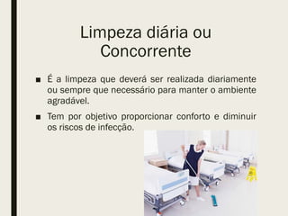 Limpeza diária ou
Concorrente
■ É a limpeza que deverá ser realizada diariamente
ou sempre que necessário para manter o ambiente
agradável.
■ Tem por objetivo proporcionar conforto e diminuir
os riscos de infecção.
 