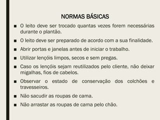 NORMAS BÁSICAS
■ O leito deve ser trocado quantas vezes forem necessárias
durante o plantão.
■ O leito deve ser preparado de acordo com a sua finalidade.
■ Abrir portas e janelas antes de iniciar o trabalho.
■ Utilizar lençóis limpos, secos e sem pregas.
■ Caso os lençóis sejam reutilizados pelo cliente, não deixar
migalhas, fios de cabelos.
■ Observar o estado de conservação dos colchões e
travesseiros.
■ Não sacudir as roupas de cama.
■ Não arrastar as roupas de cama pelo chão.
 