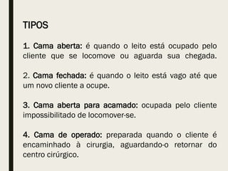 TIPOS
1. Cama aberta: é quando o leito está ocupado pelo
cliente que se locomove ou aguarda sua chegada.
2. Cama fechada: é quando o leito está vago até que
um novo cliente a ocupe.
3. Cama aberta para acamado: ocupada pelo cliente
impossibilitado de locomover-se.
4. Cama de operado: preparada quando o cliente é
encaminhado à cirurgia, aguardando-o retornar do
centro cirúrgico.
 