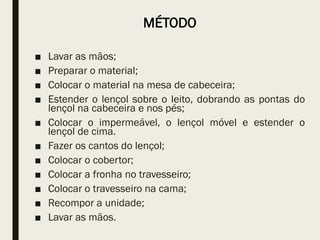 MÉTODO
■ Lavar as mãos;
■ Preparar o material;
■ Colocar o material na mesa de cabeceira;
■ Estender o lençol sobre o leito, dobrando as pontas do
lençol na cabeceira e nos pés;
■ Colocar o impermeável, o lençol móvel e estender o
lençol de cima.
■ Fazer os cantos do lençol;
■ Colocar o cobertor;
■ Colocar a fronha no travesseiro;
■ Colocar o travesseiro na cama;
■ Recompor a unidade;
■ Lavar as mãos.
 