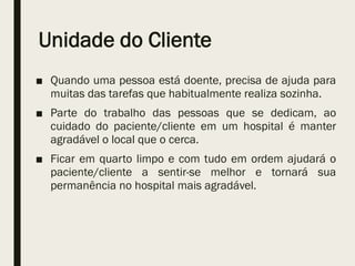 Unidade do Cliente
■ Quando uma pessoa está doente, precisa de ajuda para
muitas das tarefas que habitualmente realiza sozinha.
■ Parte do trabalho das pessoas que se dedicam, ao
cuidado do paciente/cliente em um hospital é manter
agradável o local que o cerca.
■ Ficar em quarto limpo e com tudo em ordem ajudará o
paciente/cliente a sentir-se melhor e tornará sua
permanência no hospital mais agradável.
 
