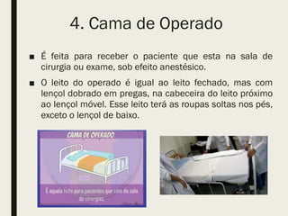 4. Cama de Operado
■ É feita para receber o paciente que esta na sala de
cirurgia ou exame, sob efeito anestésico.
■ O leito do operado é igual ao leito fechado, mas com
lençol dobrado em pregas, na cabeceira do leito próximo
ao lençol móvel. Esse leito terá as roupas soltas nos pés,
exceto o lençol de baixo.
 