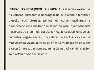 Colchão piramidal (CAIXA DE OVOS): As saliências existentes
no colchão permitem a passagem de ar e ainda alternam a
pressão nos diversos pontos do corpo, facilitando e
promovendo uma melhor circulação na pele, principalmente
nos locais de proeminência óssea (região occiptal, escápulas,
cotovelos, região sacral, trocânteres, maléolos, calcâneos),
mas de nada vai adiantar se não fizer a mudança de decúbito
a cada 2 horas, um bom esquema de nutrição e hidratação -
só o colchão não é suficiente.
 
