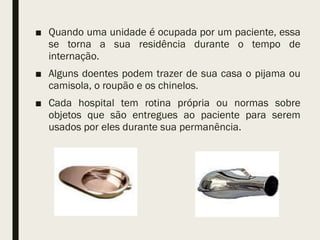 ■ Quando uma unidade é ocupada por um paciente, essa
se torna a sua residência durante o tempo de
internação.
■ Alguns doentes podem trazer de sua casa o pijama ou
camisola, o roupão e os chinelos.
■ Cada hospital tem rotina própria ou normas sobre
objetos que são entregues ao paciente para serem
usados por eles durante sua permanência.
 