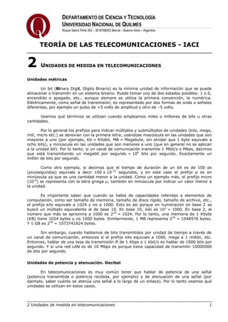 DEPARTAMENTO DE CIENCIA Y TECNOLOGÍA
UNIVERSIDAD NACIONAL DE QUILMES
Roque Sáenz Peña 352 – (B1876BXD) Bernal – Buenos Aires – Argentina
TEORÍA DE LAS TELECOMUNICACIONES - IACI
2 Unidades de medida en telecomunicaciones 1
2 UNIDADES DE MEDIDA EN TELECOMUNICACIONES
Unidades métricas
Un bit (Binary Digit, Dígito Binario) es la mínima unidad de información que se puede
almacenar o transmitir en un sistema binario. Puede tomar uno de dos estados posibles: 1 o 0,
encendido o apagado, etc., aunque siempre se utiliza la primera convención, la numérica.
Eléctricamente, como señal de transmisión, es representado por dos formas de onda o señales
diferentes, por ejemplo un pulso de +5 volts de amplitud y otro de –5 volts.
Veamos qué términos se utilizan cuando empleamos miles o millones de bits u otras
cantidades.
Por lo general los prefijos para indicar múltiplos y submúltiplos de unidades (kilo, mega,
mili, micro etc.) se abrevian con la primera letra, usándose mayúscula en las unidades que son
mayores a uno (por ejemplo, Kb = Kilobit, MB = Megabyte, sin olvidar que 1 byte equivale a
ocho bits), y minúscula en las unidades que son menores a uno (que en general no se aplican
a la unidad bit). Por lo tanto, si un canal de comunicación transmite 1 Mbit/s o Mbps, decimos
que está transmitiendo un megabit por segundo = 106
bits por segundo. Exactamente un
millón de bits por segundo.
Como otro ejemplo, si decimos que el tiempo de duración de un bit es de 100 ps
(picosegundos) equivale a decir 100 x 10-12
segundos, y en este caso el prefijo p es en
minúscula ya que es una cantidad menor a la unidad. Como un ejemplo más, el prefijo micro
(10-6
) se representa con la letra griega µ, también en minúscula por indicar un valor menor a
la unidad.
Es importante saber que cuando se habla de capacidades referidas a elementos de
computación, como ser tamaño de memoria, tamaño de disco rígido, tamaño de archivo, etc.,
el prefijo kilo equivale a 1024 y no a 1000. Esto es así porque en numeración en base 2 se
buscó un múltiplo equivalente al de base 10. En base 10, kilo es 103
= 1000. En base 2, el
número que más se aproxima a 1000 es 210
= 1024. Por lo tanto, una memoria de 1 Kbyte
(KB) tiene 1024 bytes y no 1000 bytes. Similarmente, 1 MB representa 220
= 1048576 bytes.
Y 1 GB es 230
= 1073741824 bytes.
Sin embargo, cuando hablamos de bits transmitidos por unidad de tiempo a través de
un canal de comunicación, entonces sí el prefijo kilo equivale a 1000, mega a 1 millón, etc.
Entonces, hablar de una tasa de transmisión R de 1 Kbps o 1 kbit/s es hablar de 1000 bits por
segundo. Y si una red LAN es de 10 Mbps es porque tiene capacidad de transmitir 10000000
de bits por segundo.
Unidades de potencia y atenuación. Decibel
En telecomunicaciones es muy común tener que hablar de potencia de una señal
(potencia transmitida o potencia recibida, por ejemplo) y de atenuación de una señal (por
ejemplo, saber cuánto se atenúa una señal a lo largo de un enlace). Por lo tanto veamos qué
unidades se utilizan en estos casos.
 