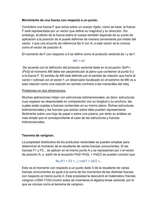 Movimiento de una fuerza con respecto a un punto:

Considere una fuerza F que actúa sobre un cuerpo rígido, como se base, la fuerza
F está representada por un vector que define su magnitud y su dirección. Sin
embargo, el efecto de la fuerza sobre el cuerpo también depende de su punto de
aplicación a la posición de A puede definirse de manera conveniente por medio del
vector r que une al punto de referencia fijo 0 con A; a este vector se le conoce
como el vector de posición A.

El momento de F con respecto a 0 se define como el producto vectorial de r y de f:

                                      M0 = rxf.

 De acuerdo con la definición del producto vectorial dada en la ecuación QxP=-
(PxQ) el momento M0 debe ser perpendicular al plano que contienen al punto 0 y
a la fuerza F. El sentido de M0 está definido por el sentido de rotación que haría al
vector r colineal con el vector f; un observador localizado en el extremo de M0 ve a
esta rotación como una rotación en sentido contrario a las manecillas del reloj.

Problemas en dos dimensiones.

Muchas aplicaciones tratan con estructuras bidimensionales, es decir, estructuras
cuyo espesor es despreciable en comparación con su longitud y su anchura, las
cuales están sujetas a fuerzas contenidas en su mismo plano. Dichas estructuras
bidimensionales y las fuerzas que actúan sobre ellas pueden representarse
fácilmente sobre una hoja de papel o sobre una pizarra, por tanto su análisis es
más simple que el correspondiente al caso de las estructuras y fuerzas
tridimensionales.



Teorema de varignon.

La propiedad distributiva de los productos vectoriales se pueden emplear para
determinar el momento de la resultante de varias fuerzas concurrentes. Si las
fuerzas F1 y F2... se aplican en el mismo punto A y se representan por r al vector
de posición A, a partir de la ecuación PxQ’=PxQ, + PxQ’2 se pueden concluir que:

                         Rx (F1 + F2 +...) =rxF1 + rxF2 +...

Esto es el momento con respecto a un punto dado 0 de la resultante de varias
fuerzas concurrentes es igual a la suma de los momentos de las distintas fuerzas
con respecto al mismo punto 0. Esta propiedad la descubrió el matemático francés
varignon (1654-1722) mucho antes de inventarse el algebra lineal vectorial, por lo
que se conoce como el teorema de varignon.
 